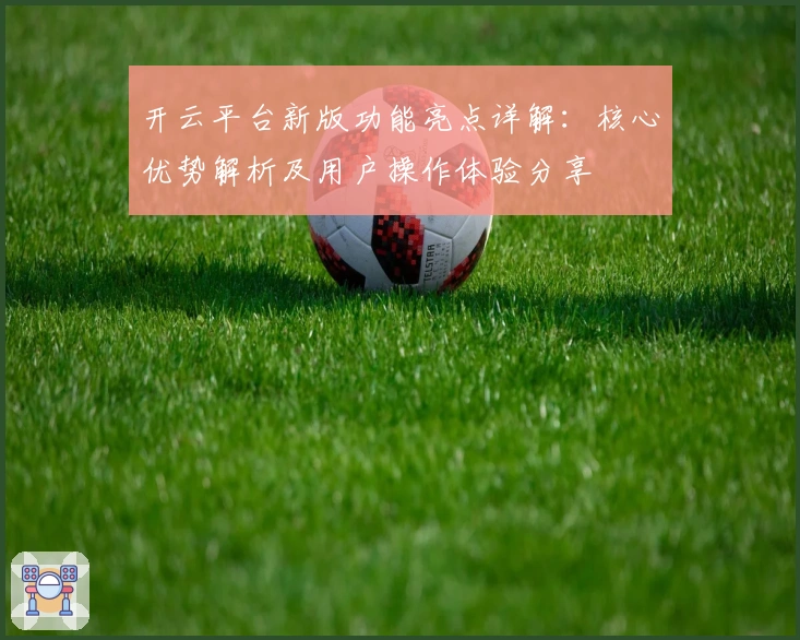 开云平台新版功能亮点详解：核心优势解析及用户操作体验分享