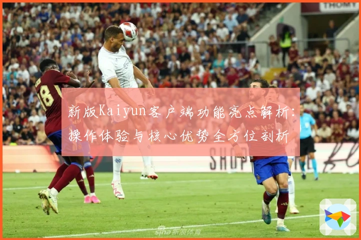 新版Kaiyun客户端功能亮点解析：操作体验与核心优势全方位剖析