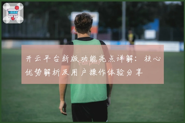 开云平台新版功能亮点详解：核心优势解析及用户操作体验分享